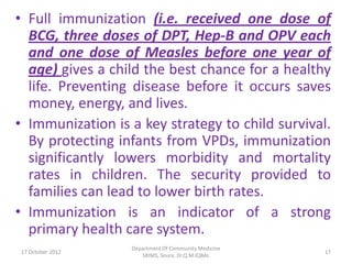 • Full immunization (i.e. received one dose of
  BCG, three doses of DPT, Hep-B and OPV each
  and one dose of Measles before one year of
  age) gives a child the best chance for a healthy
  life. Preventing disease before it occurs saves
  money, energy, and lives.
• Immunization is a key strategy to child survival.
  By protecting infants from VPDs, immunization
  significantly lowers morbidity and mortality
  rates in children. The security provided to
  families can lead to lower birth rates.
• Immunization is an indicator of a strong
  primary health care system.
                  Department Of Community Medicine
17 October 2012                                      17
                     SKIMS, Soura. Dr.Q.M.IQBAL
 