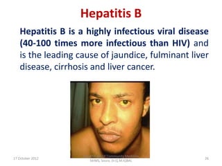 Hepatitis B
   Hepatitis B is a highly infectious viral disease
   (40-100 times more infectious than HIV) and
   is the leading cause of jaundice, fulminant liver
   disease, cirrhosis and liver cancer.




                   Department Of Community Medicine
17 October 2012                                       26
                      SKIMS, Soura. Dr.Q.M.IQBAL
 