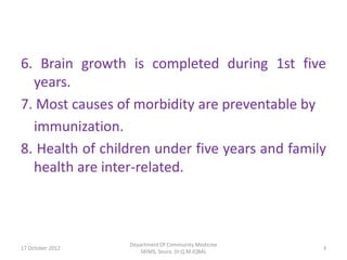 6. Brain growth is completed during 1st five
  years.
7. Most causes of morbidity are preventable by
  immunization.
8. Health of children under five years and family
  health are inter-related.



                  Department Of Community Medicine
17 October 2012                                      3
                     SKIMS, Soura. Dr.Q.M.IQBAL
 