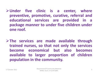 Under five clinic is a center, where
 preventive, promotive, curative, referral and
 educational services are provided in a
 package manner to under five children under
 one roof.

The services are made available through
 trained nurses, so that not only the services
 become economical but also becomes
 available to larger proportion of children
 population in the community.
                  Department Of Community Medicine
17 October 2012                                      5
                     SKIMS, Soura. Dr.Q.M.IQBAL
 