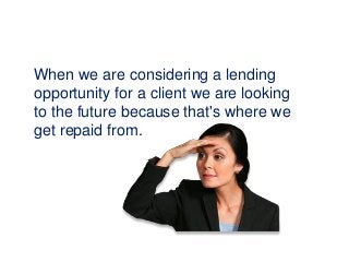 When we are considering a lending
opportunity for a client we are looking
to the future because that's where we
get repaid from.
 