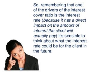 So, remembering that one
of the drivers of the interest
cover ratio is the interest
rate (because it has a direct
impact on the amount of
interest the client will
actually pay) it's sensible to
think about what the interest
rate could be for the client in
the future.
 