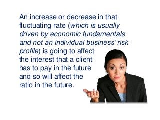 An increase or decrease in that
fluctuating rate (which is usually
driven by economic fundamentals
and not an individual business’ risk
profile) is going to affect
the interest that a client
has to pay in the future
and so will affect the
ratio in the future.
 