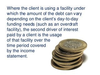 Where the client is using a facility under
which the amount of the debt can vary
depending on the client’s day-to-day
funding needs (such as an overdraft
facility), the second driver of interest
paid by a client is the usage
of that facility over the
time period covered
by the income
statement.
 