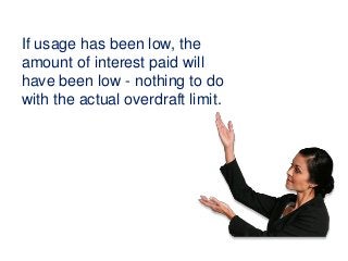 If usage has been low, the
amount of interest paid will
have been low - nothing to do
with the actual overdraft limit.
 