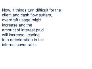 Now, if things turn difficult for the
client and cash flow suffers,
overdraft usage might
increase and the
amount of interest paid
will increase, leading
to a deterioration in the
interest cover ratio.
 