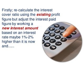 Firstly; re-calculate the interest
cover ratio using the existing profit
figure but adjust the interest paid
figure by working a
new interest amount
based on an interest
rate maybe 1%-2%
higher than it is now
and......
 