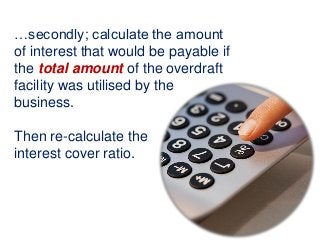 …secondly; calculate the amount
of interest that would be payable if
the total amount of the overdraft
facility was utilised by the
business.
Then re-calculate the
interest cover ratio.
 