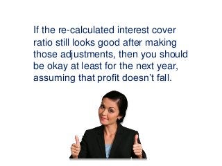 If the re-calculated interest cover
ratio still looks good after making
those adjustments, then you should
be okay at least for the next year,
assuming that profit doesn’t fall.
 