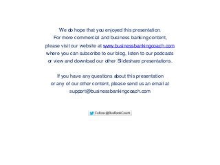 We do hope that you enjoyed this presentation.
For more commercial and business banking content,
please visit our website at www.businessbankingcoach.com
where you can subscribe to our blog, listen to our podcasts
or view and download our other Slideshare presentations.
If you have any questions about this presentation
or any of our other content, please send us an email at
support@businessbankingcoach.com
 