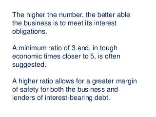 The higher the number, the better able
the business is to meet its interest
obligations.
A minimum ratio of 3 and, in tough
economic times closer to 5, is often
suggested.
A higher ratio allows for a greater margin
of safety for both the business and
lenders of interest-bearing debt.
 