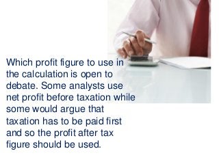 Which profit figure to use in
the calculation is open to
debate. Some analysts use
net profit before taxation while
some would argue that
taxation has to be paid first
and so the profit after tax
figure should be used.
 