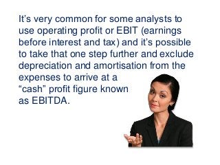 It’s very common for some analysts to
use operating profit or EBIT (earnings
before interest and tax) and it’s possible
to take that one step further and exclude
depreciation and amortisation from the
expenses to arrive at a
“cash” profit figure known
as EBITDA.
 