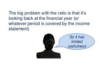 The big problem with the ratio is that it’s
looking back at the financial year (or
whatever period is covered by the income
statement)
So it has
limited
usefulness
 