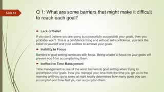 Q 1: What are some barriers that might make it difficult
to reach each goal?
 Lack of Belief
If you don't believe you are going to successfully accomplish your goals, then you
probably won't. This is a confidence thing and without self-confidence, you lack the
belief in yourself and your abilities to achieve your goals.
 Inability to Focus
Barriers to goal setting continues with focus. Being unable to focus on your goals will
prevent you from accomplishing them.
 Ineffective Time Management
Time management is one of the worst barriers to goal setting when trying to
accomplish your goals. How you manage your time from the time you get up in the
morning until you go to sleep at night totally determines how many goals you can
accomplish and how fast you can accomplish them.
Slide 12
 