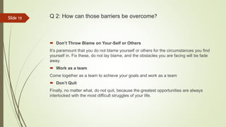 Q 2: How can those barriers be overcome?
 Don’t Throw Blame on Your-Self or Others
It’s paramount that you do not blame yourself or others for the circumstances you find
yourself in. Fix these, do not lay blame, and the obstacles you are facing will be fade
away.
 Work as a team
Come together as a team to achieve your goals and work as a team
 Don’t Quit
Finally, no matter what, do not quit, because the greatest opportunities are always
interlocked with the most difficult struggles of your life.
Slide 15
 