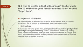 Q 4: How do we stay in touch with our goals? In other words
how do we keep the goals fresh in our minds so that we don’t
“forget” them?
 Stay focused and motivated.
Go over it regularly as a reference point and to remind yourself what you want to
accomplish. Set up routines or habits that will ensure you stay on track.
 Set Deadlines
If you have a very large goal in mind, setting deadlines for yourself will greatly help to
prevent you from procrastinating. Without a deadline we tend to keep pushing
things forward to a point they never get done. So try to break down your bigger goal
with a final deadline into several smaller goals with individual deadlines all inside the
deadline of the larger long term goal.
Slide 19
 