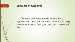 Mission of Unilever
“ To meet every day needs for nutrition,
hygiene and personal care with brands that help
people look good, feel good and get more out of
life “
Slide 2
 