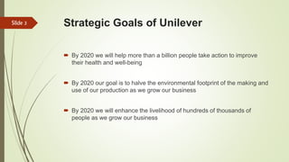 Strategic Goals of Unilever
 By 2020 we will help more than a billion people take action to improve
their health and well-being
 By 2020 our goal is to halve the environmental footprint of the making and
use of our production as we grow our business
 By 2020 we will enhance the livelihood of hundreds of thousands of
people as we grow our business
Slide 3
 