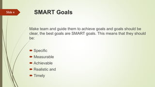 SMART Goals
Make team and guide them to achieve goals and goals should be
clear, the best goals are SMART goals. This means that they should
be:
 Specific
 Measurable
 Achievable
 Realistic and
 Timely
Slide 4
 