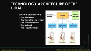 TECHNOLOGY ARCHITECTURE OF THE
UIDAI
 System architecture
 The UID Server
 The Biometric sub-system
 The Enrolment client
 The Network
 The Security design
http://www.ifour-consultancy.com Offshore software development company India
 