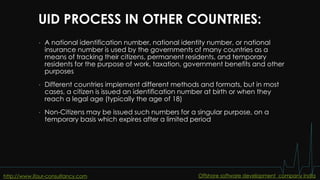 UID PROCESS IN OTHER COUNTRIES:
• A national identification number, national identity number, or national
insurance number is used by the governments of many countries as a
means of tracking their citizens, permanent residents, and temporary
residents for the purpose of work, taxation, government benefits and other
purposes
• Different countries implement different methods and formats, but in most
cases, a citizen is issued an identification number at birth or when they
reach a legal age (typically the age of 18)
• Non-Citizens may be issued such numbers for a singular purpose, on a
temporary basis which expires after a limited period
http://www.ifour-consultancy.com Offshore software development company India
 