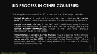 UID PROCESS IN OTHER COUNTRIES:
Following discusses about the UID process in some other major countries:
• United Kingdom: A National Insurance Number called an NI number
(NINO), is used to administer state benefits. Each baby born is issued NINO
• People’s Republic of China: In the PRC, an ID card is mandatory for all the
citizens who are above 16 years old. The ID no. has 18 digits and is in the
format RRRRRRYYYYMMDDSSSC, which is the sole and exclusive
identification code for the holder
• United States: A Selective Service Number must be applied for by all male
citizens turning age 18. Also, an optional national identity number is the
social security number (SSN), a nine digit number issued to U.S. citizens,
permanent residents, and temporary residents, its purpose is to identify
individuals for social security
http://www.ifour-consultancy.com Offshore software development company India
 