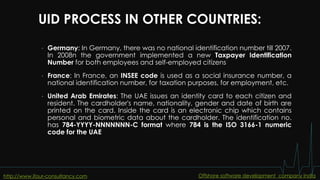 UID PROCESS IN OTHER COUNTRIES:
• Germany: In Germany, there was no national identification number till 2007.
In 2008n the government implemented a new Taxpayer Identification
Number for both employees and self-employed citizens
• France: In France, an INSEE code is used as a social insurance number, a
national identification number, for taxation purposes, for employment, etc.
• United Arab Emirates: The UAE issues an identity card to each citizen and
resident. The cardholder's name, nationality, gender and date of birth are
printed on the card. Inside the card is an electronic chip which contains
personal and biometric data about the cardholder. The identification no.
has 784-YYYY-NNNNNNN-C format where 784 is the ISO 3166-1 numeric
code for the UAE
http://www.ifour-consultancy.com Offshore software development company India
 