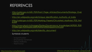 REFERENCES
• http://uidai.gov.in/UID_PDF/Front_Page_Articles/Documents/Strategy_Over
veiw-001.pdf
• http://en.wikipedia.org/wiki/Unique_Identification_Authority_of_India
• http://uidai.gov.in/UID_PDF/Working_Papers/Circulated_Aadhaar_PDS_Not
e.pdf
• http://www.skoch.in/images/Stories/Governance_knowledge/UID%20_%20
Challenges,%20Applicability%20and%20opportunity.pdf
• http://en.wikipedia.org/wiki/Identity_document
• Symbiosis students
• Swapnil Kadam
• Dhanashree Tembhare
• Dishika Malhotra
• Harsh Kumar
http://www.ifour-consultancy.com Offshore software development company India
 