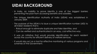 UIDAI BACKGROUND
 In India, an inability to prove identity is one of the biggest barriers
preventing the poor from accessing benefits and subsidies.
 The Unique Identification Authority of India (UIDAI) was established in
January 2009.
 The purpose of the UIDAI is to issue a unique identification number (UID) to
all Indian residents that is
 Robust enough to eliminate duplicate and fake identities, and
 Can be verified and authenticated in an easy, cost-effective way.
 It was an initiative that would provide identification for each resident
across the country for efficient delivery of welfare services.
 It would also act as a tool for effective monitoring of various programs and
schemes of the Government.
http://www.ifour-consultancy.com Offshore software development company India
 