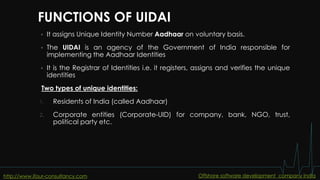 FUNCTIONS OF UIDAI
 It assigns Unique Identity Number Aadhaar on voluntary basis.
 The UIDAI is an agency of the Government of India responsible for
implementing the Aadhaar Identities
 It is the Registrar of Identities i.e. it registers, assigns and verifies the unique
identities
Two types of unique identities:
1. Residents of India (called Aadhaar)
2. Corporate entities (Corporate-UID) for company, bank, NGO, trust,
political party etc.
http://www.ifour-consultancy.com Offshore software development company India
 