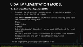 UIDAI IMPLEMENTATION MODEL
The Central Identities Data Repository (CIDR)
 They hold the minimum information required to identify the resident and
ensure no duplicates. This will include:
 The Unique Identity Number: UIDAI also collects following data fields
and biometrics for issuing a UID:
• Name
• Date of birth
• Gender
• Father's/Husband's/ Guardian's name and UID(optional for adult
residents)
• Mother's/ Wife's/ Guardian's name and UID(optional for adult residents)
• Introducer's name and UID( in case of lack of documents)
• Address
• All ten finger prints, photograph and both iris scans
http://www.ifour-consultancy.com Offshore software development company India
 