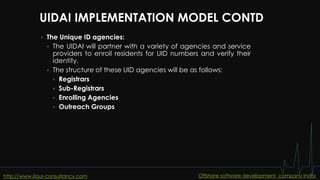 UIDAI IMPLEMENTATION MODEL CONTD
 The Unique ID agencies:
 The UIDAI will partner with a variety of agencies and service
providers to enroll residents for UID numbers and verify their
identity.
 The structure of these UID agencies will be as follows:
 Registrars
 Sub-Registrars
 Enrolling Agencies
 Outreach Groups
http://www.ifour-consultancy.com Offshore software development company India
 