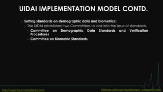 UIDAI IMPLEMENTATION MODEL CONTD.
 Setting standards on demographic data and biometrics:
 The UIDAI established two Committees to look into the issue of standards.
 Committee on Demographic Data Standards and Verification
Procedures
 Committee on Biometric Standards
http://www.ifour-consultancy.com Offshore software development company India
 