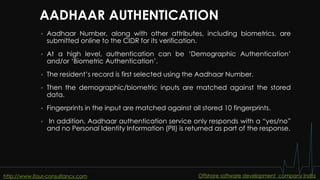 AADHAAR AUTHENTICATION
 Aadhaar Number, along with other attributes, including biometrics, are
submitted online to the CIDR for its verification.
 At a high level, authentication can be ‘Demographic Authentication’
and/or ‘Biometric Authentication’.
 The resident’s record is first selected using the Aadhaar Number.
 Then the demographic/biometric inputs are matched against the stored
data.
 Fingerprints in the input are matched against all stored 10 fingerprints.
 In addition, Aadhaar authentication service only responds with a “yes/no”
and no Personal Identity Information (PII) is returned as part of the response.
http://www.ifour-consultancy.com Offshore software development company India
 