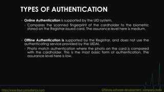 TYPES OF AUTHENTICATION
 Online Authentication is supported by the UID system.
 Compares the scanned fingerprint of the cardholder to the biometric
stored on the Registrar-issued card. The assurance level here is medium.
 Offline Authentication is supported by the Registrar, and does not use the
authenticating service provided by the UIDAI.
 Photo match authentication where the photo on the card is compared
with the cardholder. This is the most basic form of authentication. The
assurance level here is low.
http://www.ifour-consultancy.com Offshore software development company India
 