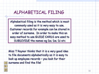 ALPHABETICAL FILING Alphabetical filing is the method which is most commonly used as it is very easy to use.  Customer records for example can be stored in order of surname.  In order to make this an easy method to use GUIDE CARDS are used to SUBDIVIDE the names eg Da; De; Di etc Miss T Raynor thinks that it is a very good idea to file documents alphabetically as it is easy to look up employee records – you look for their surname and find the file! 