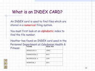 What is an INDEX CARD? An INDEX card is used to find files which are stored in a  numerical  filing system. You must first look at an  alphabetic  index to find the file number. Heather has found an INDEX card used in the Personnel Department at Caledonian Health & Fitness: 