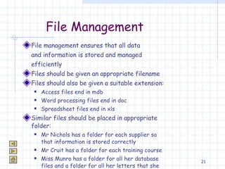 File Management File management ensures that all data  and information is stored and managed  efficiently Files should be given an appropriate filename  Files should also be given a suitable extension: Access files end in mdb Word processing files end in doc Spreadsheet files end in xls Similar files should be placed in appropriate folder: Mr Nichols has a folder for each supplier so that information is stored correctly Mr Cruit has a folder for each training course Miss Munro has a folder for all her database files and a folder for all her letters that she types 