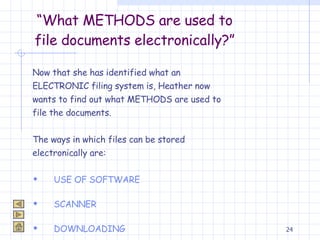 “ What METHODS are used to file documents electronically?” Now that she has identified what an  ELECTRONIC filing system is, Heather now  wants to find out what METHODS are used to  file the documents. The ways in which files can be stored  electronically are: USE OF SOFTWARE SCANNER DOWNLOADING 