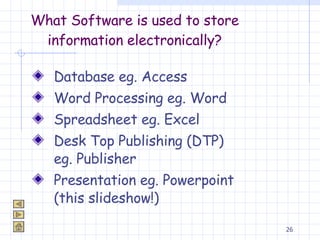 What Software is used to store information electronically? Database eg. Access Word Processing eg. Word Spreadsheet eg. Excel Desk Top Publishing (DTP) eg. Publisher Presentation eg. Powerpoint (this slideshow!) 