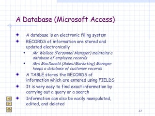 A Database (Microsoft Access) A database is an electronic filing system RECORDS of information are stored and updated electronically Mr Wallace (Personnel Manager) maintains a database of employee records Mrs MacDonald (Sales/Marketing) Manager keeps a database of customer records A TABLE stores the RECORDS of information which are entered using FIELDS It is very easy to find exact information by carrying out a query or a search Information can also be easily manipulated, edited, and deleted  