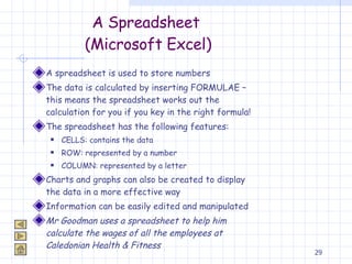 A Spreadsheet  (Microsoft Excel) A spreadsheet is used to store numbers The data is calculated by inserting FORMULAE – this means the spreadsheet works out the calculation for you if you key in the right formula! The spreadsheet has the following features: CELLS: contains the data ROW: represented by a number COLUMN: represented by a letter Charts and graphs can also be created to display the data in a more effective way Information can be easily edited and manipulated Mr Goodman uses a spreadsheet to help him calculate the wages of all the employees at Caledonian Health & Fitness 