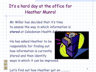 It’s a hard day at the office for Heather Munro! Mr Millar has decided that it’s time  to assess the way in which information is  stored  at Caledonian Health & Fitness.  He has asked Heather to be  responsible for finding out  how information is currently  stored and then identify  ways in which it can be improved.  Let’s find out how Heather got on ………… 