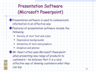 Presentation Software (Microsoft Powerpoint) Presentation software is used to communicate information in an effective way Features of presentation software include the following: Variety of text font and sizes Impressive backgrounds Animation of text and graphics Graphics and photos Mr Smart often uses Microsoft Powerpoint when presenting new range of products to customers – he believes that it is a very effective way of showing customers what they can buy 