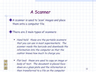 A Scanner A scanner is used to ‘scan’ images and place them onto a computer file There are 2 main types of scanners: Hand held:  these are the portable scanners that you can use in most supermarkets.  The scanner reads the barcode and downloads the information into the computer so that the cashier knows how much to charge you. Flat bed:  these are used to copy an image or body of text.  The document is placed face-down on a glass plate and the information is then transferred to a file on the computer 