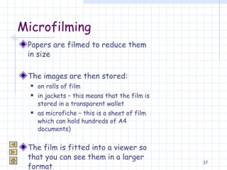 Microfilming Papers are filmed to reduce them in size The images are then stored:  on rolls of film in jackets – this means that the film is stored in a transparent wallet as microfiche – this is a sheet of film which can hold hundreds of A4 documents) The film is fitted into a viewer so that you can see them in a larger format 