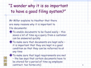 “ I wonder why it is so important to have a good filing system?” Mr Millar explains to Heather that there  are many reasons why it is important to  file documents: To enable documents to be found easily – this saves a lot of time eg a query from a customer can be answered quickly To make sure that documents are kept safe – it is important that they are kept in a good condition so that they can be referred to at any time To make sure that legal requirements are met – the law says that certain documents have to be stored for a period of time eg employee contract; tax forms etc) 