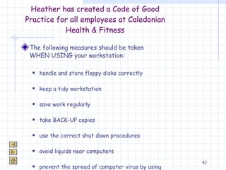 Heather has created a Code of Good Practice for all employees at Caledonian Health & Fitness The following measures should be taken WHEN USING your workstation: handle and store floppy disks correctly keep a tidy workstation  save work regularly take BACK-UP copies use the correct shut down procedures avoid liquids near computers prevent the spread of computer virus by using anti-virus software 