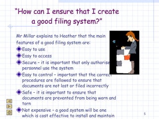 “ How can I ensure that I create a good filing system?” Mr Millar explains to Heather that the main  features of a good filing system are: Easy to use Easy to access Secure – it is important that only authorised personnel use the system Easy to control – important that the correct procedures are followed to ensure that documents are not lost or filed incorrectly Safe – it is important to ensure that documents are prevented from being worn and torn Not expensive – a good system will be one which is cost effective to install and maintain 